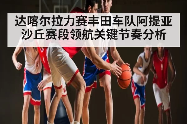 达喀尔拉力赛丰田车队阿提亚沙丘赛段领航关键节奏分析